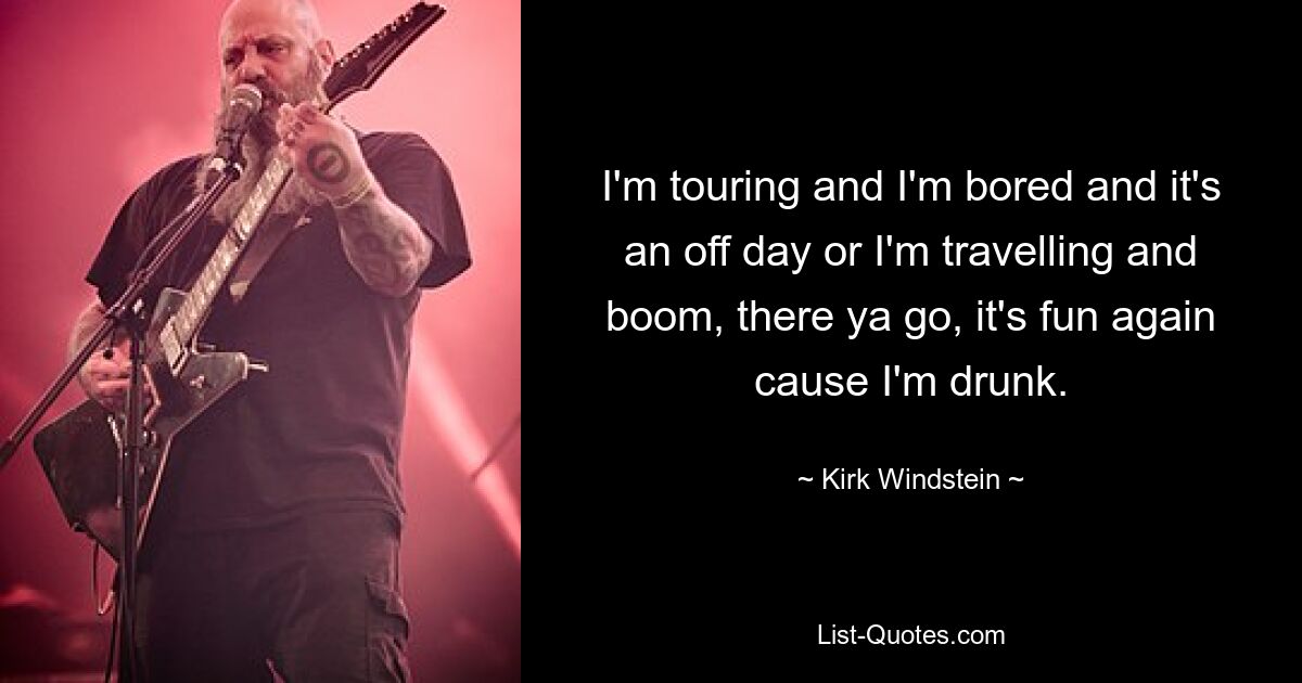 I'm touring and I'm bored and it's an off day or I'm travelling and boom, there ya go, it's fun again cause I'm drunk. — © Kirk Windstein