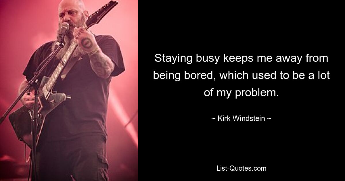 Staying busy keeps me away from being bored, which used to be a lot of my problem. — © Kirk Windstein