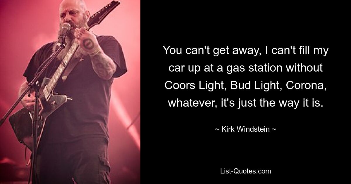 You can't get away, I can't fill my car up at a gas station without Coors Light, Bud Light, Corona, whatever, it's just the way it is. — © Kirk Windstein