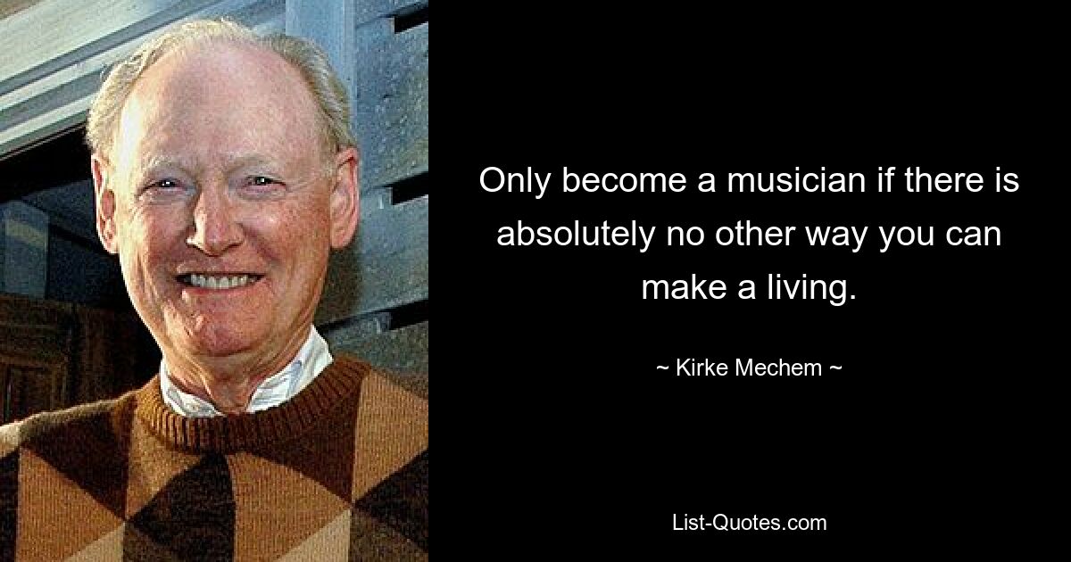 Only become a musician if there is absolutely no other way you can make a living. — © Kirke Mechem