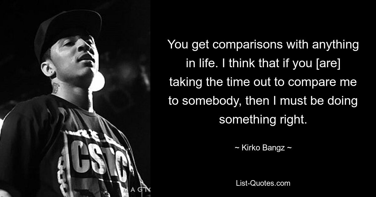 You get comparisons with anything in life. I think that if you [are] taking the time out to compare me to somebody, then I must be doing something right. — © Kirko Bangz