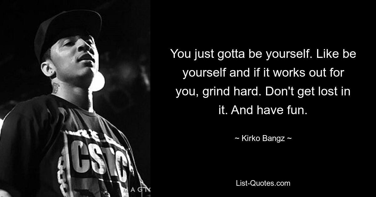 You just gotta be yourself. Like be yourself and if it works out for you, grind hard. Don't get lost in it. And have fun. — © Kirko Bangz