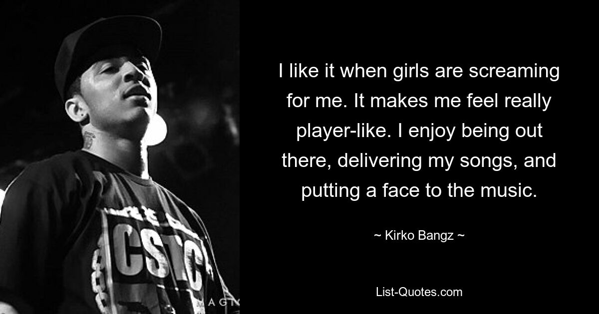 I like it when girls are screaming for me. It makes me feel really player-like. I enjoy being out there, delivering my songs, and putting a face to the music. — © Kirko Bangz