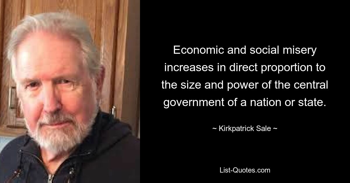 Economic and social misery increases in direct proportion to the size and power of the central government of a nation or state. — © Kirkpatrick Sale