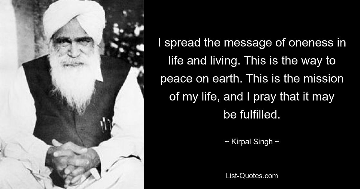 I spread the message of oneness in life and living. This is the way to peace on earth. This is the mission of my life, and I pray that it may be fulfilled. — © Kirpal Singh