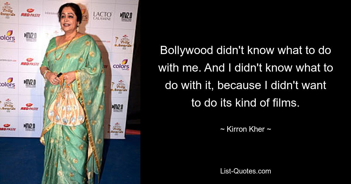 Bollywood didn't know what to do with me. And I didn't know what to do with it, because I didn't want to do its kind of films. — © Kirron Kher