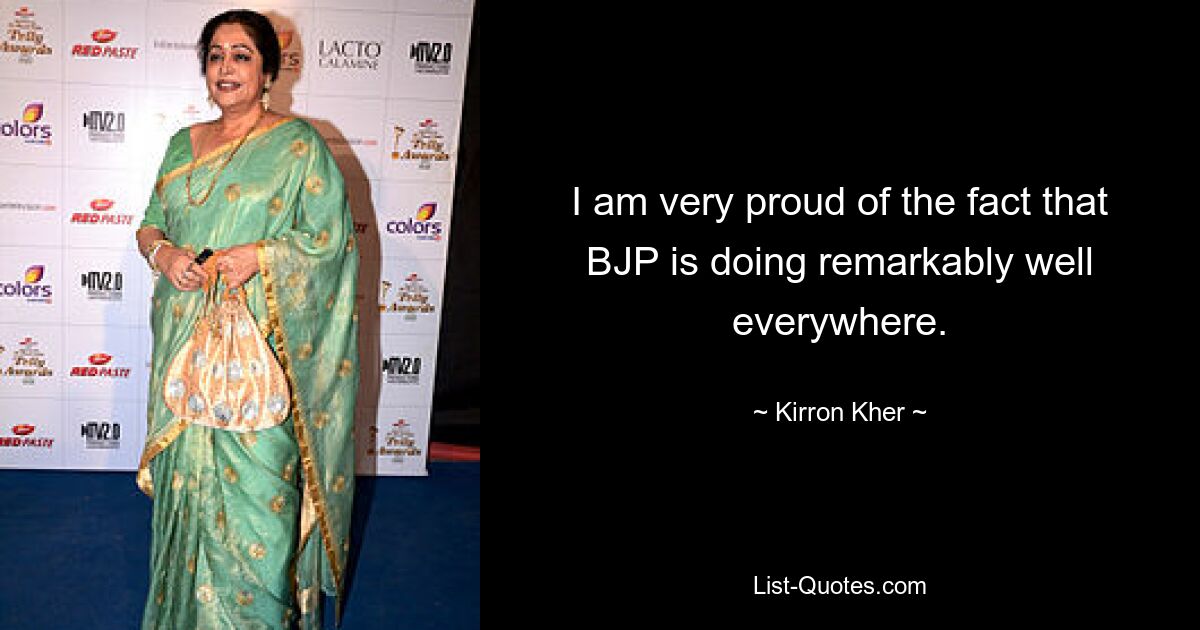 I am very proud of the fact that BJP is doing remarkably well everywhere. — © Kirron Kher