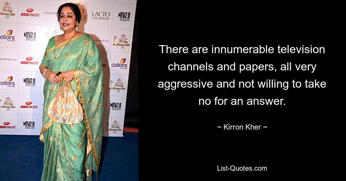 There are innumerable television channels and papers, all very aggressive and not willing to take no for an answer. — © Kirron Kher