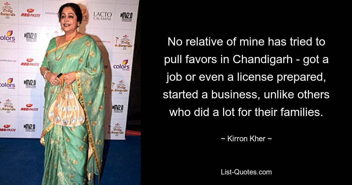 No relative of mine has tried to pull favors in Chandigarh - got a job or even a license prepared, started a business, unlike others who did a lot for their families. — © Kirron Kher