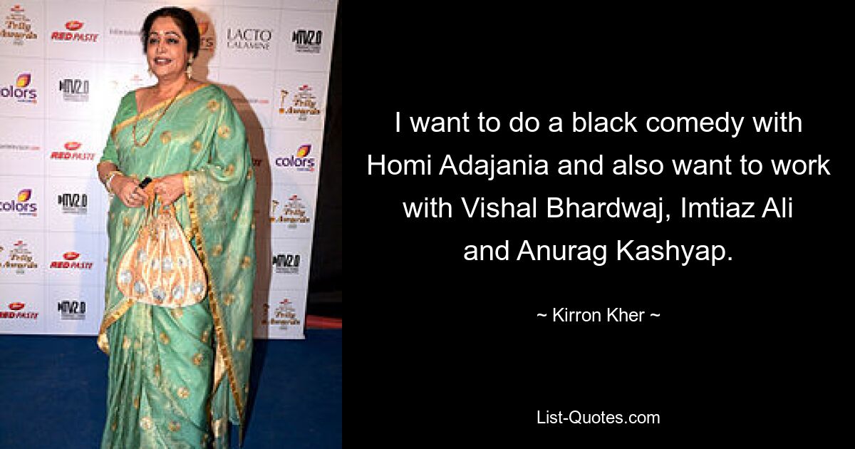 I want to do a black comedy with Homi Adajania and also want to work with Vishal Bhardwaj, Imtiaz Ali and Anurag Kashyap. — © Kirron Kher