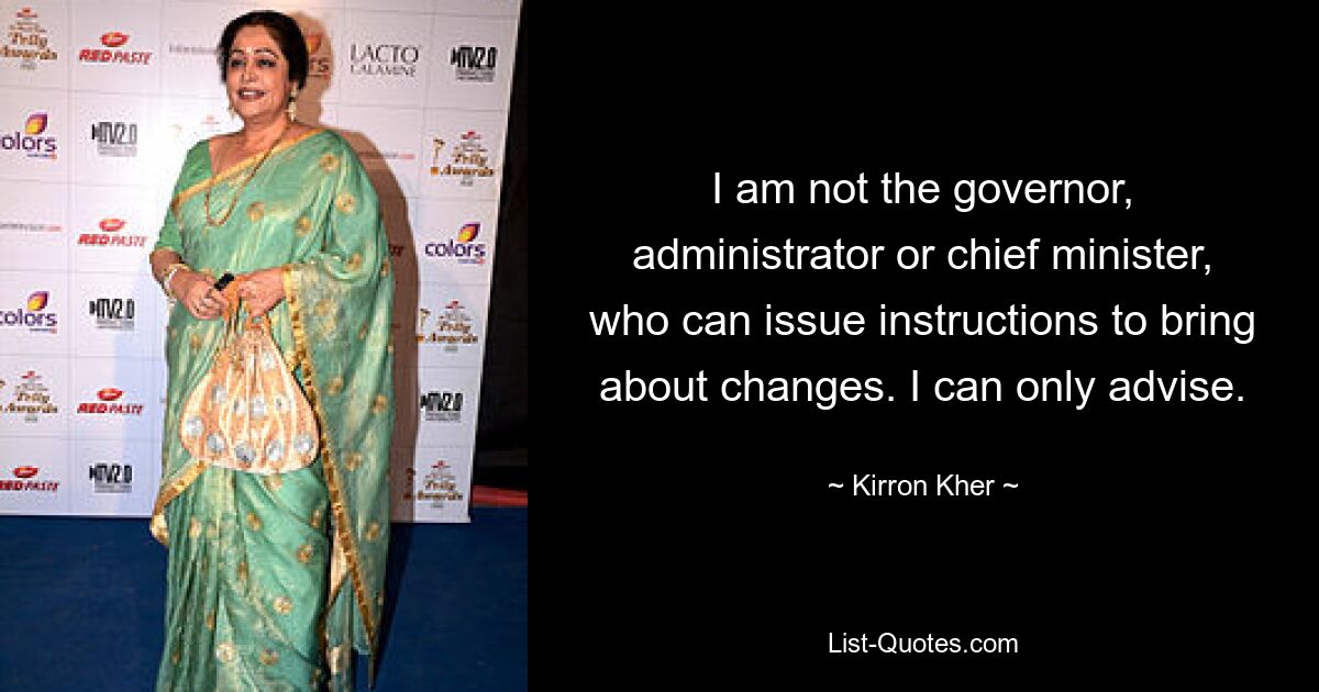 I am not the governor, administrator or chief minister, who can issue instructions to bring about changes. I can only advise. — © Kirron Kher