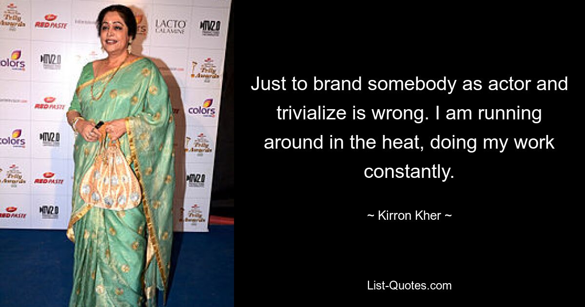 Just to brand somebody as actor and trivialize is wrong. I am running around in the heat, doing my work constantly. — © Kirron Kher