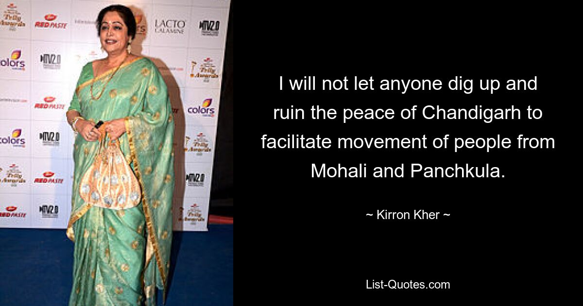 I will not let anyone dig up and ruin the peace of Chandigarh to facilitate movement of people from Mohali and Panchkula. — © Kirron Kher