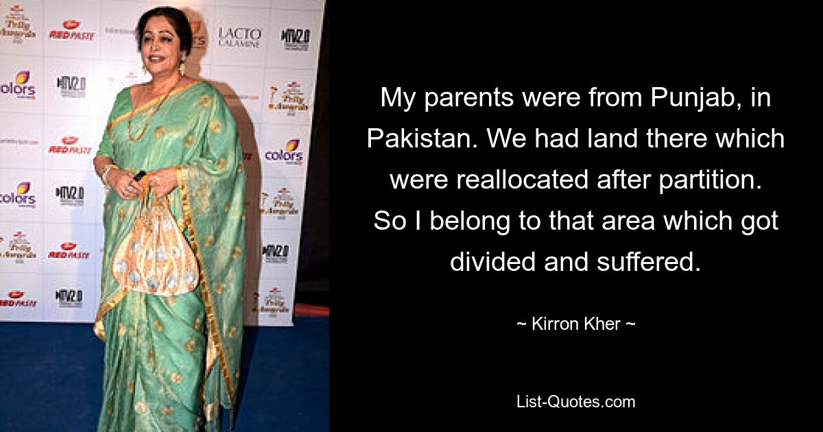 My parents were from Punjab, in Pakistan. We had land there which were reallocated after partition. So I belong to that area which got divided and suffered. — © Kirron Kher