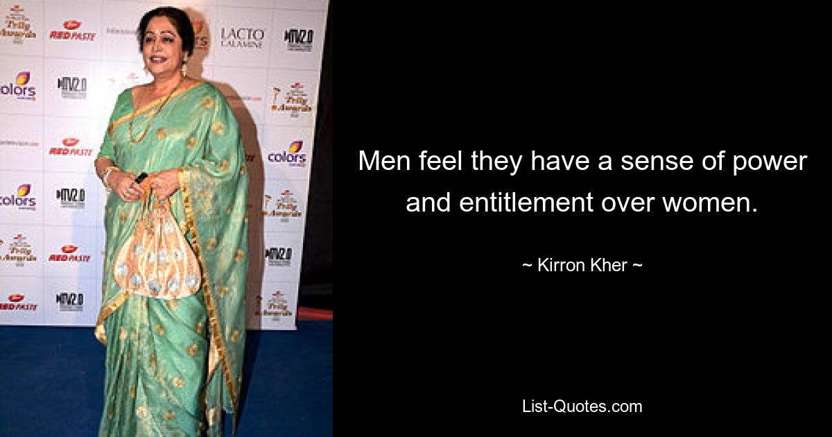 Men feel they have a sense of power and entitlement over women. — © Kirron Kher