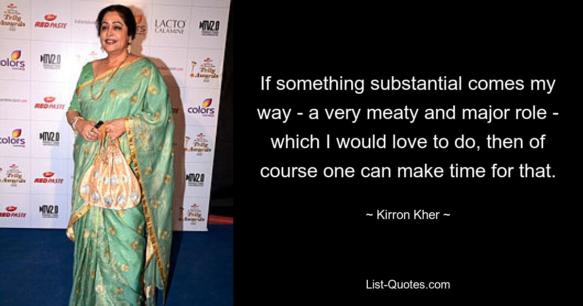 If something substantial comes my way - a very meaty and major role - which I would love to do, then of course one can make time for that. — © Kirron Kher