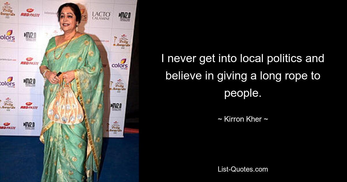 I never get into local politics and believe in giving a long rope to people. — © Kirron Kher