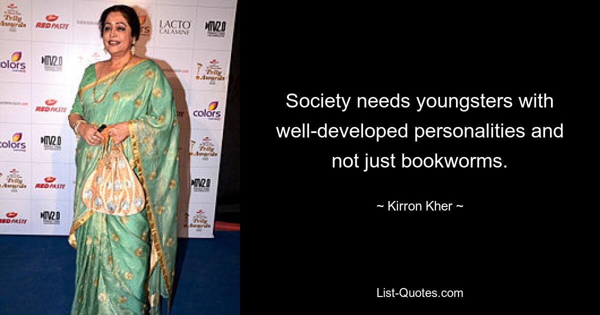 Society needs youngsters with well-developed personalities and not just bookworms. — © Kirron Kher