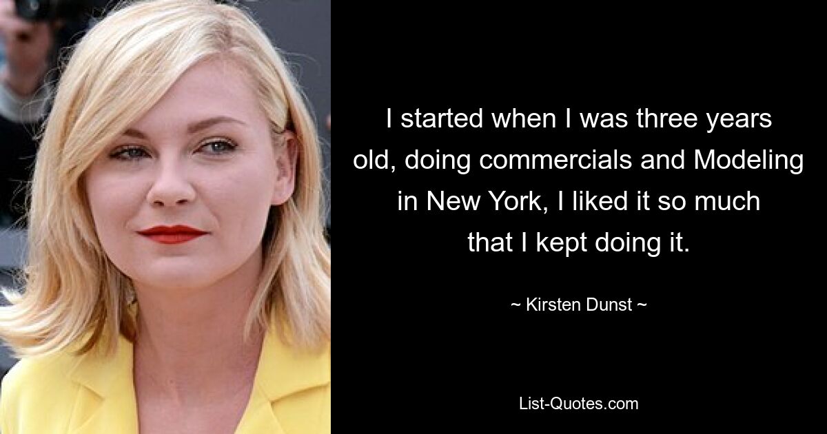 I started when I was three years old, doing commercials and Modeling in New York, I liked it so much that I kept doing it. — © Kirsten Dunst