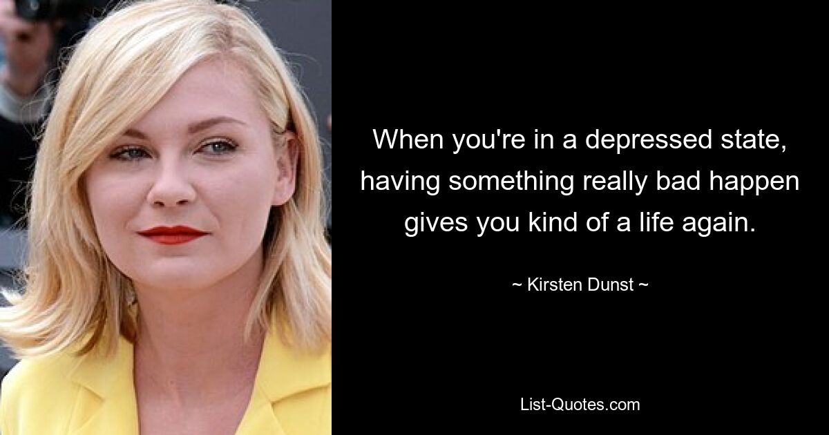 When you're in a depressed state, having something really bad happen gives you kind of a life again. — © Kirsten Dunst