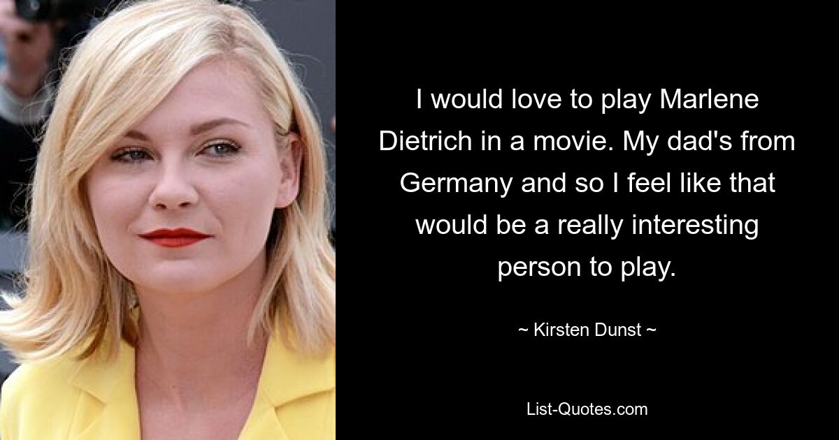 I would love to play Marlene Dietrich in a movie. My dad's from Germany and so I feel like that would be a really interesting person to play. — © Kirsten Dunst