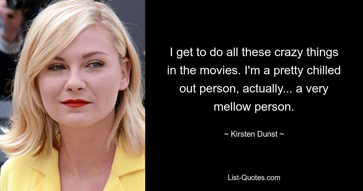 I get to do all these crazy things in the movies. I'm a pretty chilled out person, actually... a very mellow person. — © Kirsten Dunst