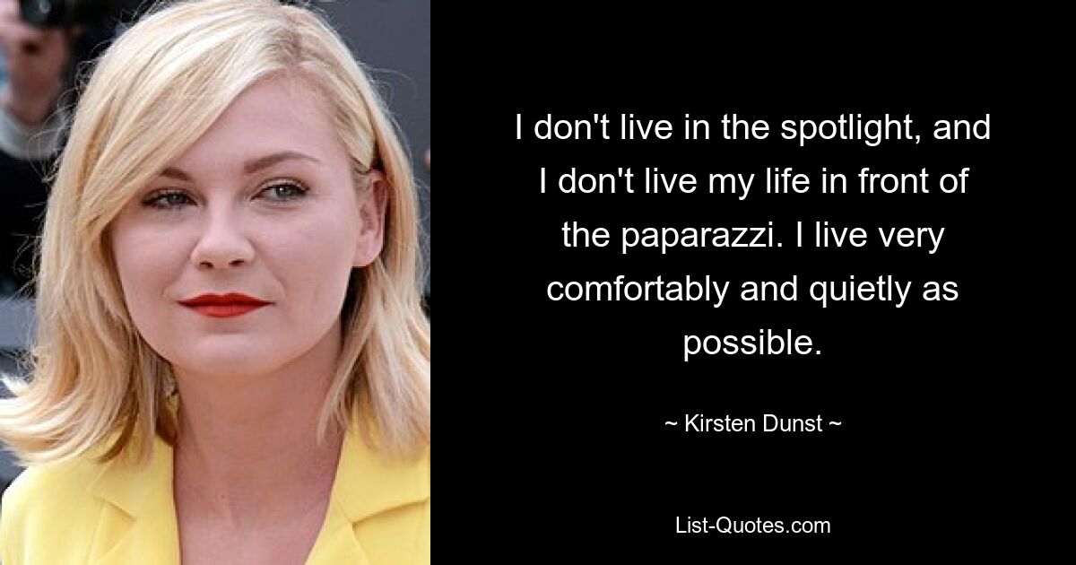 I don't live in the spotlight, and I don't live my life in front of the paparazzi. I live very comfortably and quietly as possible. — © Kirsten Dunst