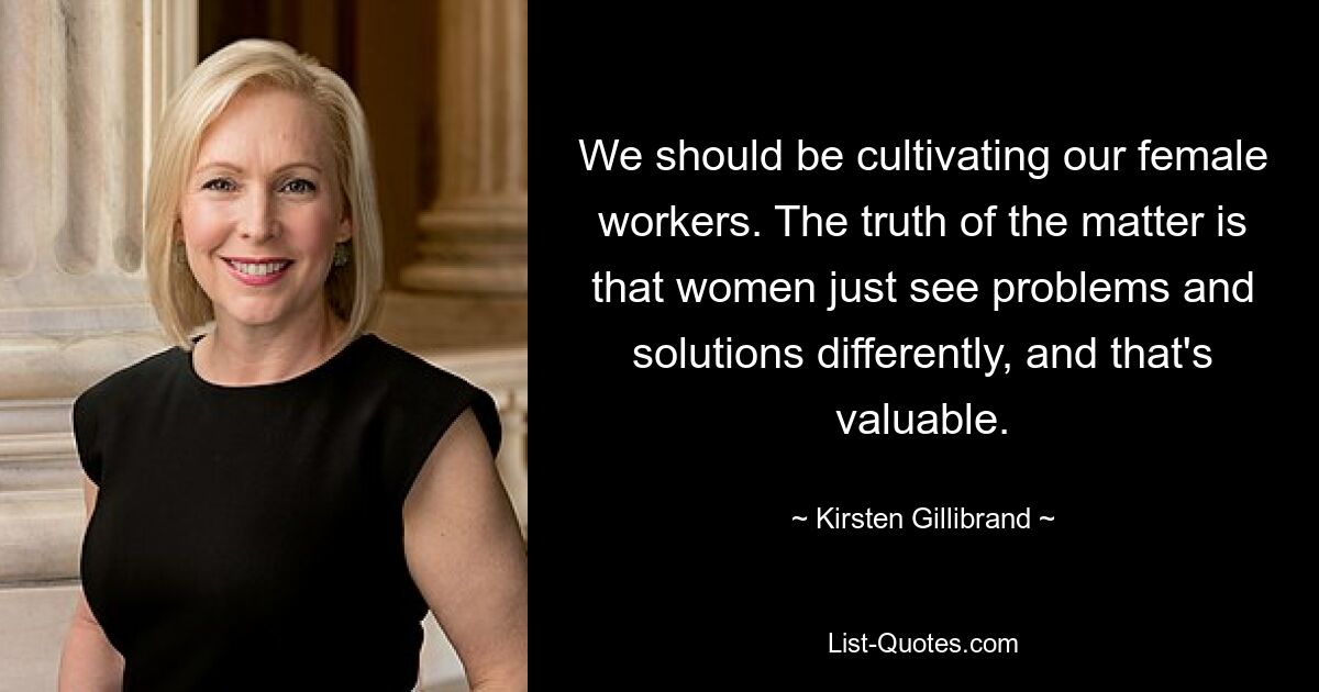 Wir sollten unsere weiblichen Arbeitskräfte fördern. Die Wahrheit ist, dass Frauen Probleme und Lösungen einfach anders sehen, und das ist wertvoll. — © Kirsten Gillibrand 