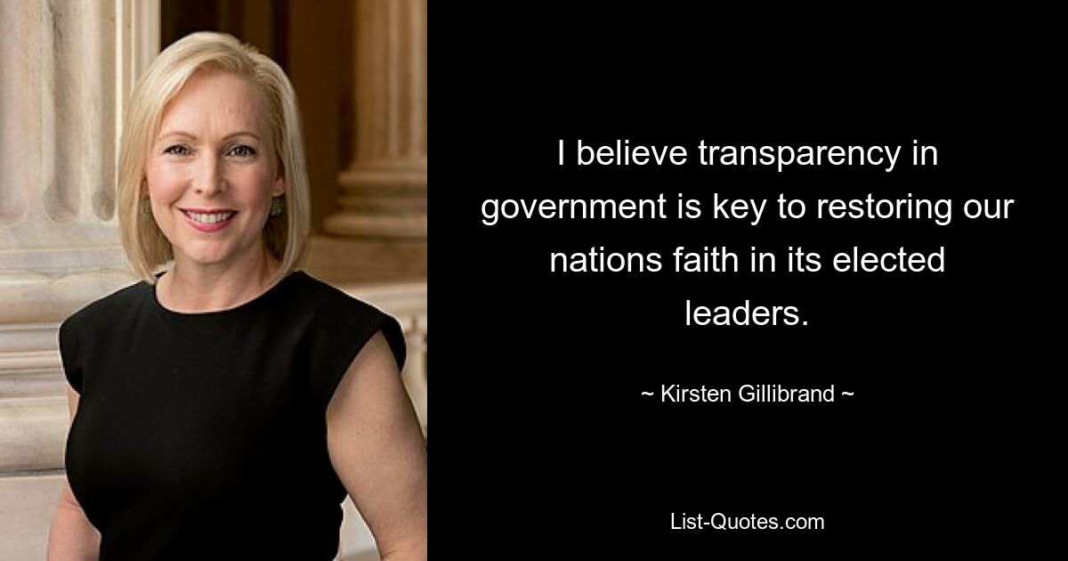 I believe transparency in government is key to restoring our nations faith in its elected leaders. — © Kirsten Gillibrand