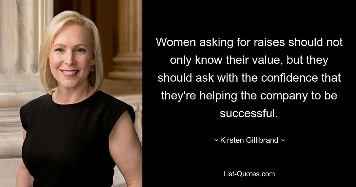 Women asking for raises should not only know their value, but they should ask with the confidence that they're helping the company to be successful. — © Kirsten Gillibrand