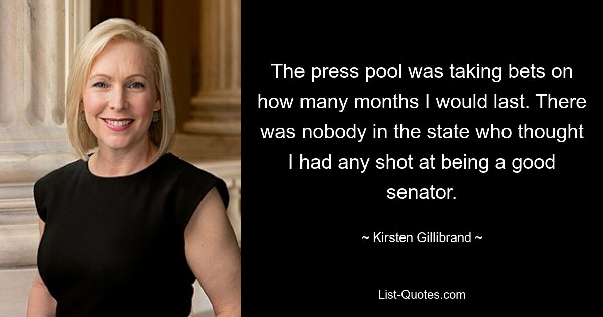 The press pool was taking bets on how many months I would last. There was nobody in the state who thought I had any shot at being a good senator. — © Kirsten Gillibrand