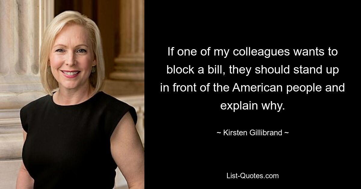 If one of my colleagues wants to block a bill, they should stand up in front of the American people and explain why. — © Kirsten Gillibrand