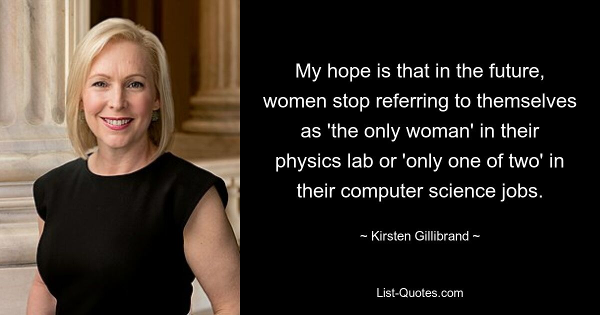 My hope is that in the future, women stop referring to themselves as 'the only woman' in their physics lab or 'only one of two' in their computer science jobs. — © Kirsten Gillibrand