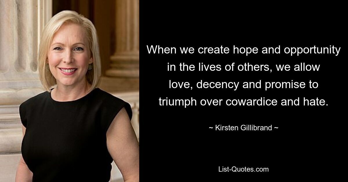 When we create hope and opportunity in the lives of others, we allow love, decency and promise to triumph over cowardice and hate. — © Kirsten Gillibrand