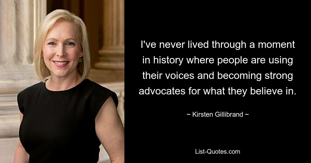 I've never lived through a moment in history where people are using their voices and becoming strong advocates for what they believe in. — © Kirsten Gillibrand