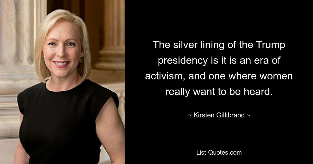 The silver lining of the Trump presidency is it is an era of activism, and one where women really want to be heard. — © Kirsten Gillibrand