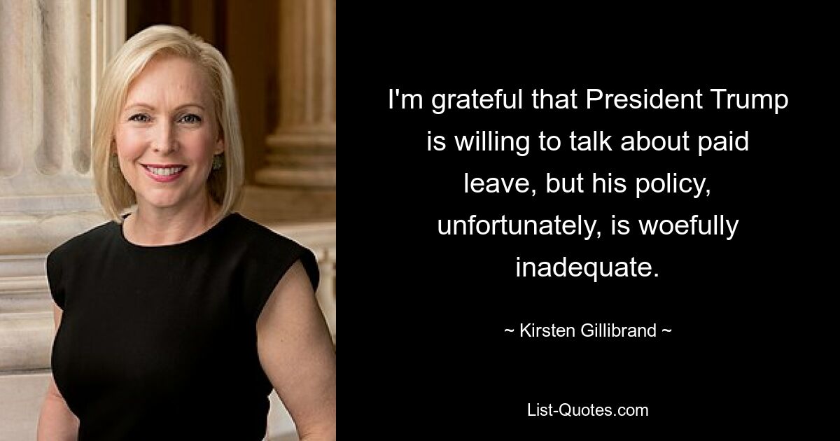 I'm grateful that President Trump is willing to talk about paid leave, but his policy, unfortunately, is woefully inadequate. — © Kirsten Gillibrand