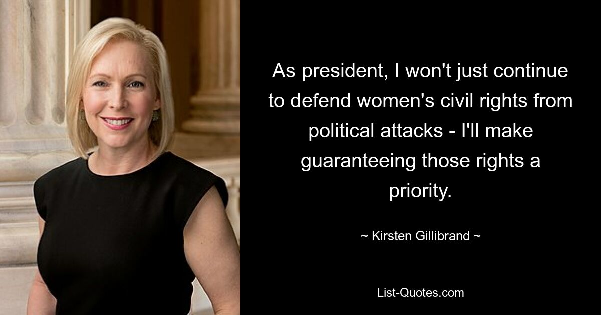 As president, I won't just continue to defend women's civil rights from political attacks - I'll make guaranteeing those rights a priority. — © Kirsten Gillibrand