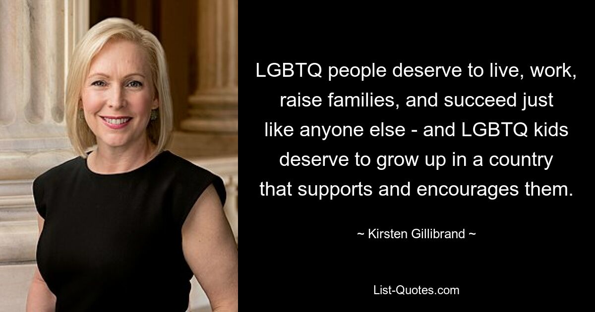 LGBTQ people deserve to live, work, raise families, and succeed just like anyone else - and LGBTQ kids deserve to grow up in a country that supports and encourages them. — © Kirsten Gillibrand