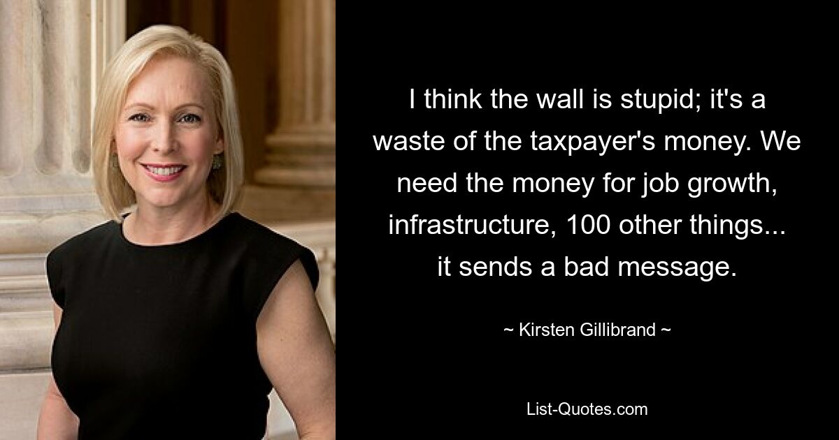 I think the wall is stupid; it's a waste of the taxpayer's money. We need the money for job growth, infrastructure, 100 other things... it sends a bad message. — © Kirsten Gillibrand