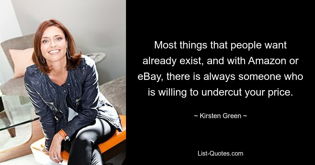 Most things that people want already exist, and with Amazon or eBay, there is always someone who is willing to undercut your price. — © Kirsten Green