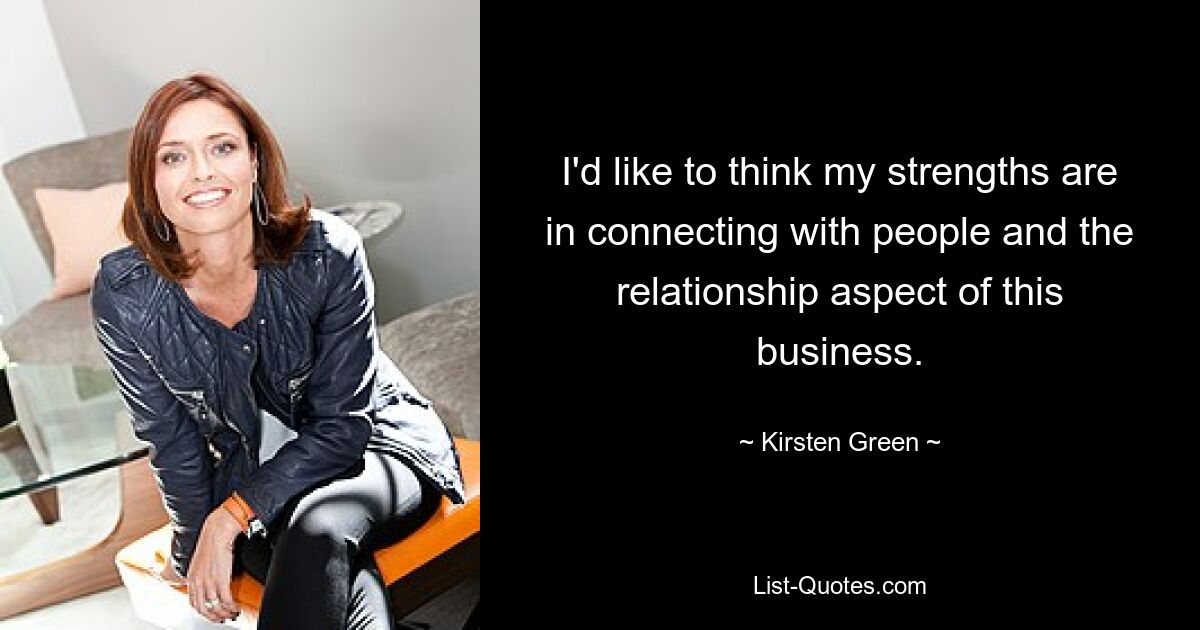 I'd like to think my strengths are in connecting with people and the relationship aspect of this business. — © Kirsten Green