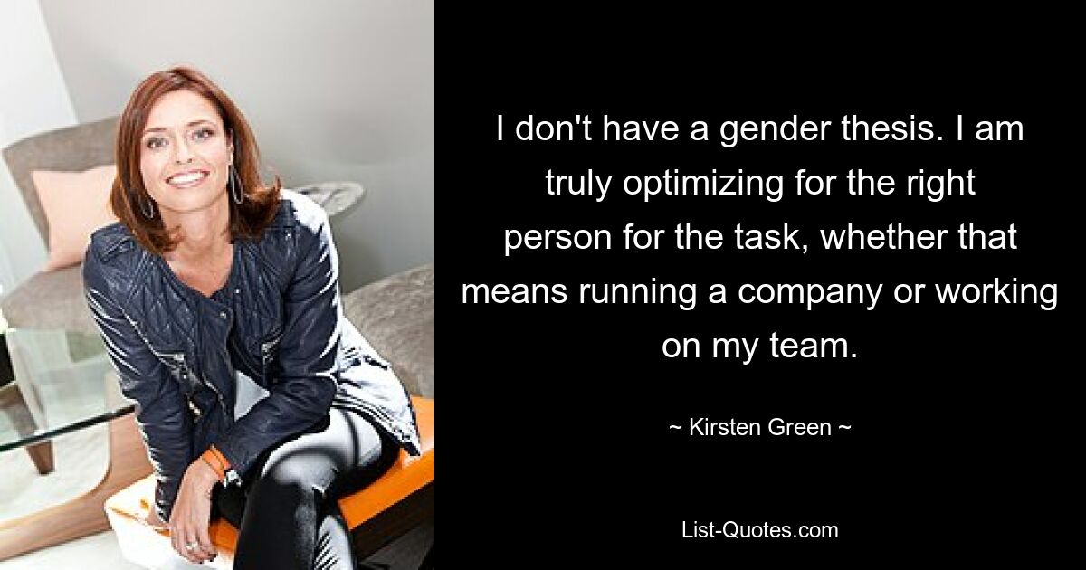 I don't have a gender thesis. I am truly optimizing for the right person for the task, whether that means running a company or working on my team. — © Kirsten Green