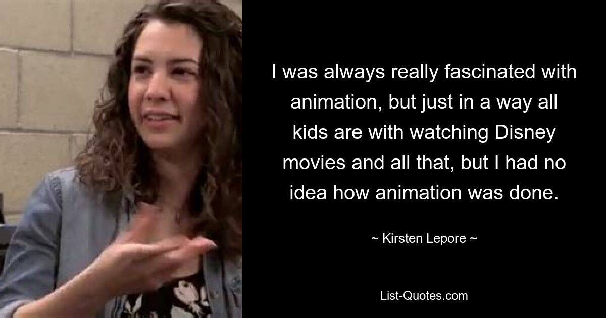 I was always really fascinated with animation, but just in a way all kids are with watching Disney movies and all that, but I had no idea how animation was done. — © Kirsten Lepore