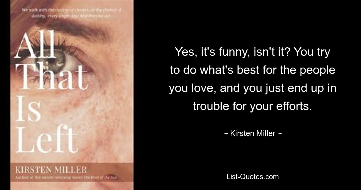 Yes, it's funny, isn't it? You try to do what's best for the people you love, and you just end up in trouble for your efforts. — © Kirsten Miller