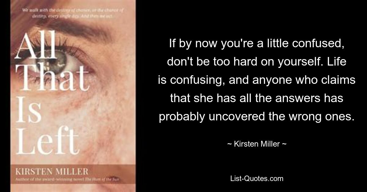 If by now you're a little confused, don't be too hard on yourself. Life is confusing, and anyone who claims that she has all the answers has probably uncovered the wrong ones. — © Kirsten Miller