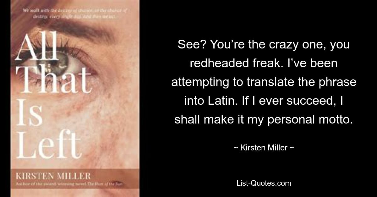 See? You’re the crazy one, you redheaded freak. I’ve been attempting to translate the phrase into Latin. If I ever succeed, I shall make it my personal motto. — © Kirsten Miller