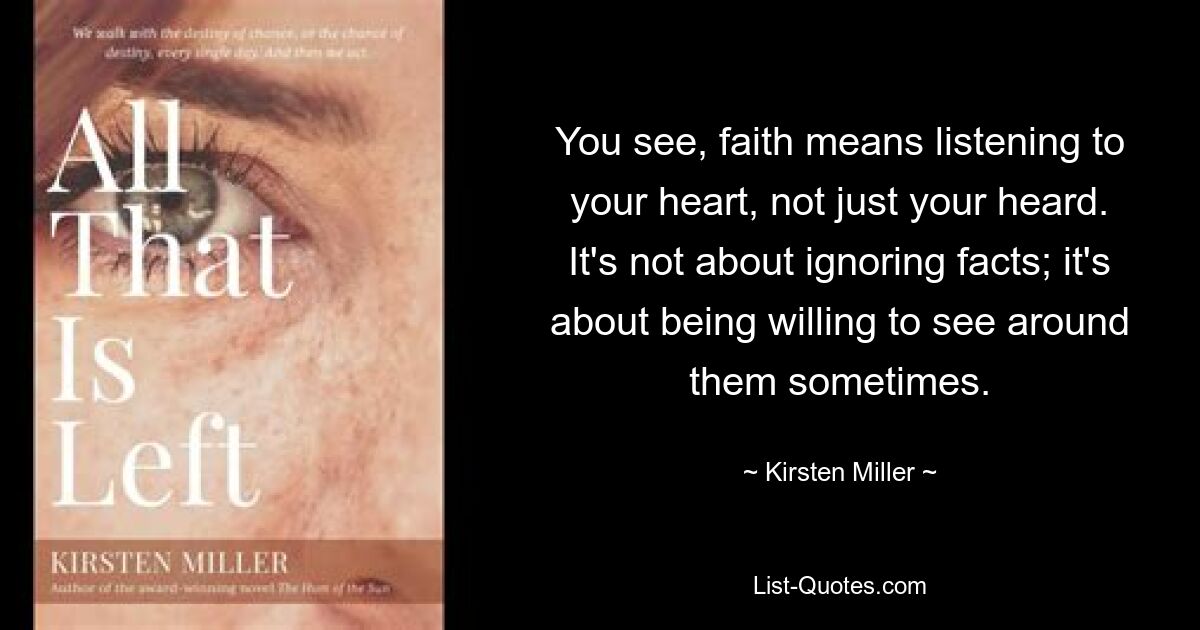 You see, faith means listening to your heart, not just your heard. It's not about ignoring facts; it's about being willing to see around them sometimes. — © Kirsten Miller