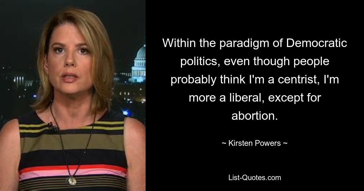 Within the paradigm of Democratic politics, even though people probably think I'm a centrist, I'm more a liberal, except for abortion. — © Kirsten Powers