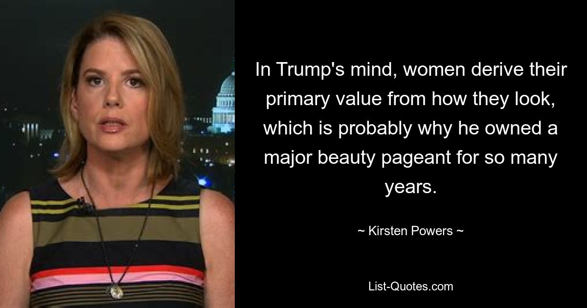 In Trump's mind, women derive their primary value from how they look, which is probably why he owned a major beauty pageant for so many years. — © Kirsten Powers